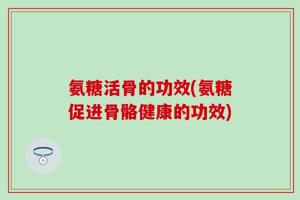 氨糖活骨的功效(氨糖促进骨骼健康的功效)