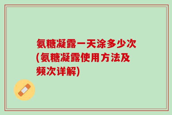 氨糖凝露一天涂多少次(氨糖凝露使用方法及频次详解)