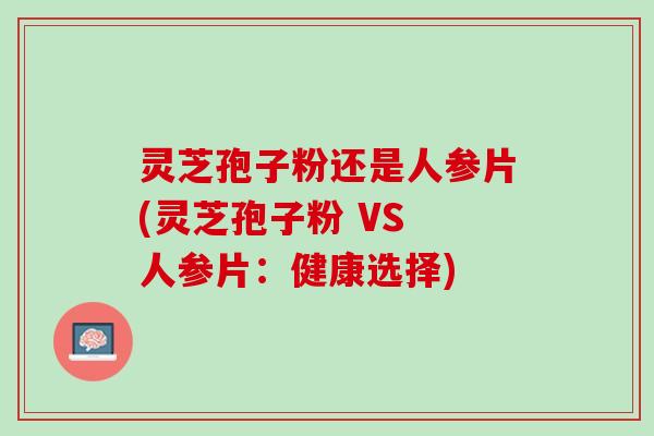灵芝孢子粉还是人参片(灵芝孢子粉 VS 人参片：健康选择)