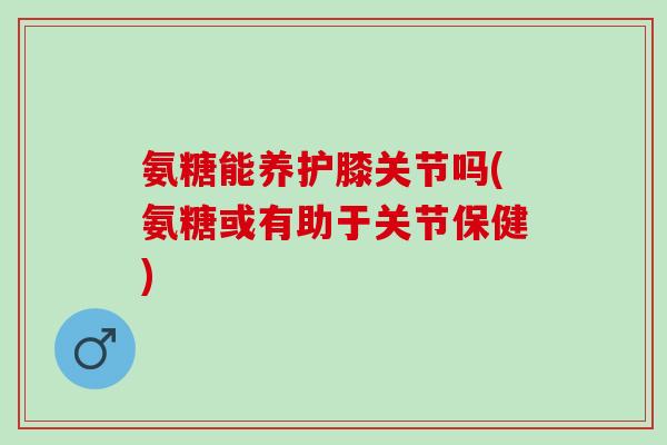 氨糖能养护膝关节吗(氨糖或有助于关节保健)