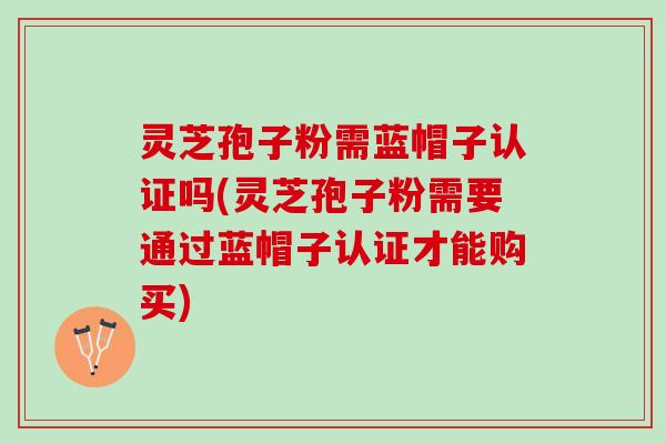 灵芝孢子粉需蓝帽子认证吗(灵芝孢子粉需要通过蓝帽子认证才能购买)