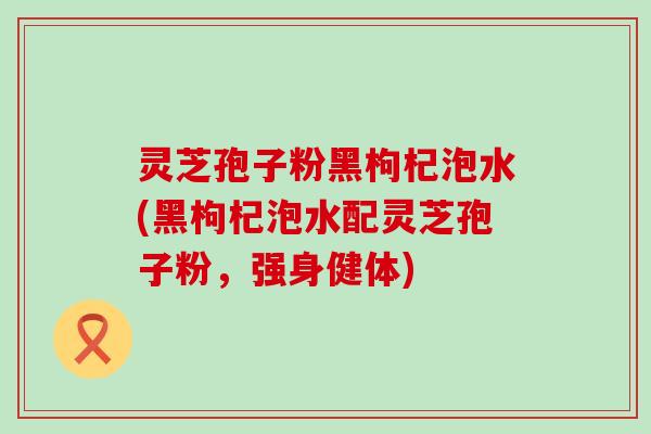 灵芝孢子粉黑枸杞泡水(黑枸杞泡水配灵芝孢子粉，强身健体)