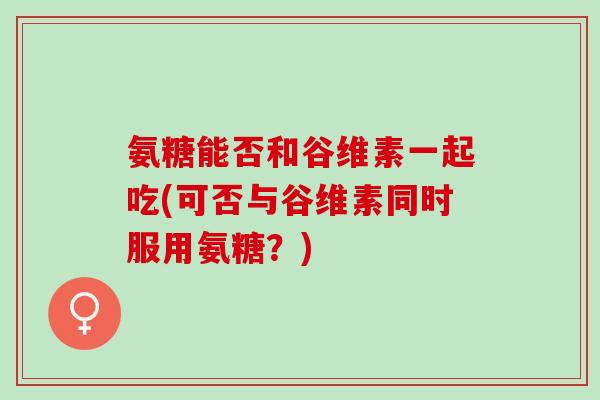 氨糖能否和谷维素一起吃(可否与谷维素同时服用氨糖？)