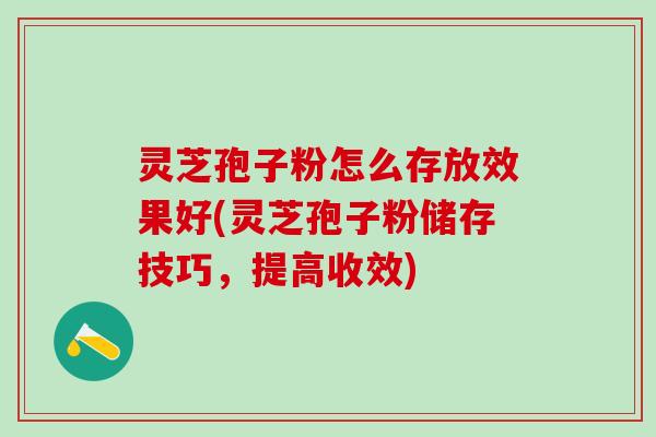灵芝孢子粉怎么存放效果好(灵芝孢子粉储存技巧，提高收效)