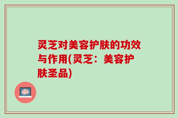 灵芝对美容护肤的功效与作用(灵芝：美容护肤圣品)