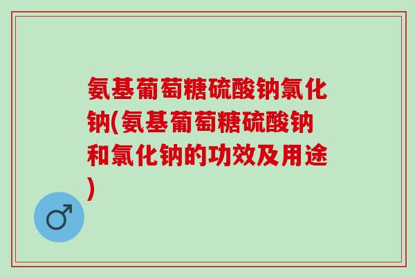 氨基葡萄糖硫酸钠氯化钠(氨基葡萄糖硫酸钠和氯化钠的功效及用途)