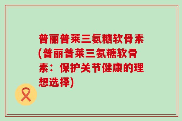 普丽普莱三氨糖软骨素(普丽普莱三氨糖软骨素：保护关节健康的理想选择)