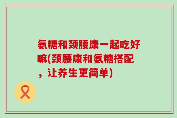 氨糖和颈腰康一起吃好嘛(颈腰康和氨糖搭配，让养生更简单)