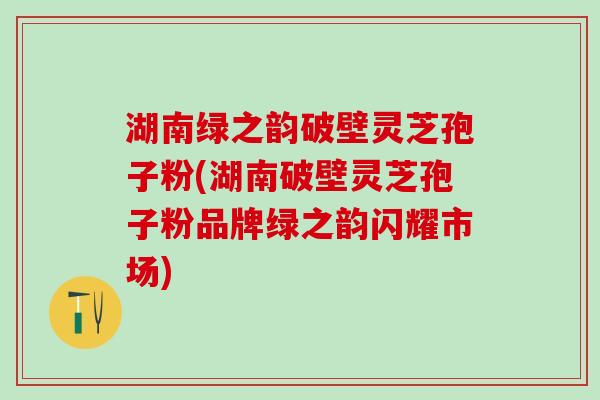 湖南绿之韵破壁灵芝孢子粉(湖南破壁灵芝孢子粉品牌绿之韵闪耀市场)