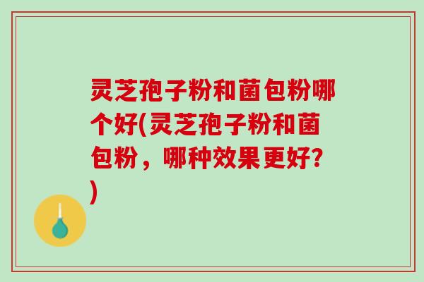 灵芝孢子粉和菌包粉哪个好(灵芝孢子粉和菌包粉，哪种效果更好？)