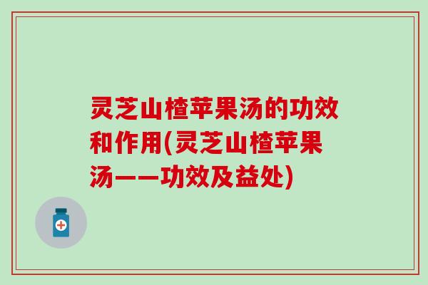 灵芝山楂苹果汤的功效和作用(灵芝山楂苹果汤——功效及益处)