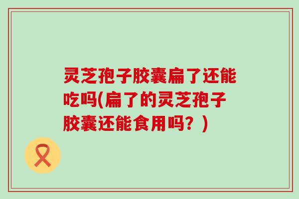 灵芝孢子胶囊扁了还能吃吗(扁了的灵芝孢子胶囊还能食用吗？)
