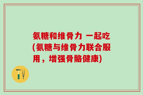 氨糖和维骨力 一起吃(氨糖与维骨力联合服用，增强骨骼健康)
