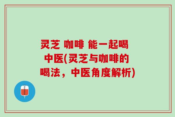 灵芝 咖啡 能一起喝 中医(灵芝与咖啡的喝法，中医角度解析)