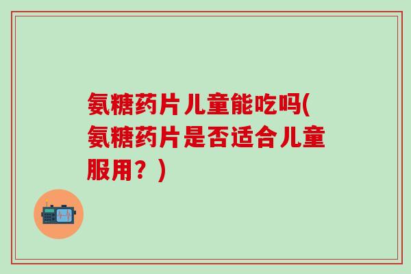氨糖药片儿童能吃吗(氨糖药片是否适合儿童服用？)