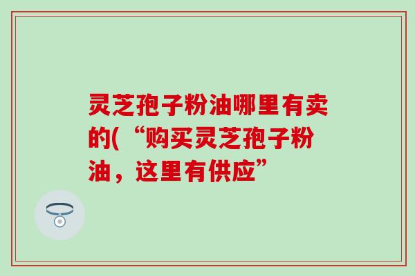 灵芝孢子粉油哪里有卖的(“购买灵芝孢子粉油，这里有供应”
