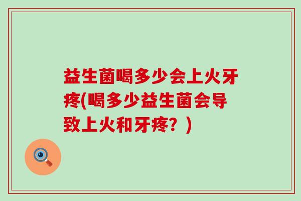 益生菌喝多少会上火牙疼(喝多少益生菌会导致上火和牙疼？)