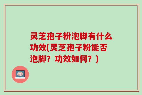 灵芝孢子粉泡脚有什么功效(灵芝孢子粉能否泡脚？功效如何？)