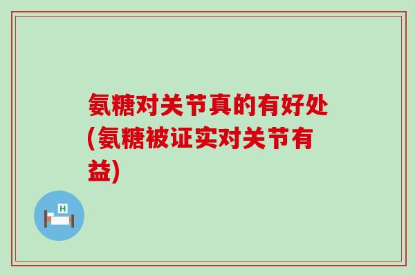 氨糖对关节真的有好处(氨糖被证实对关节有益)