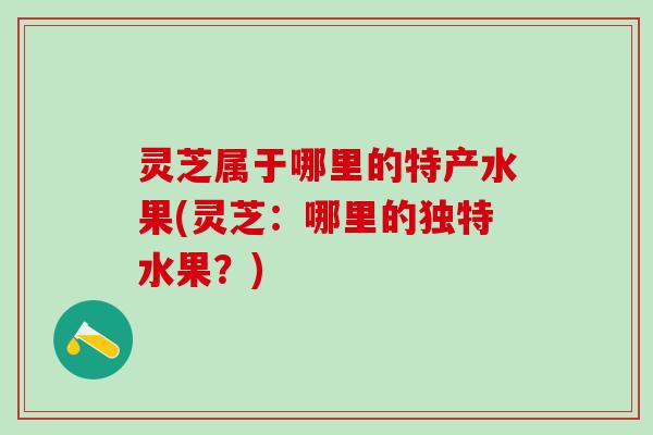 灵芝属于哪里的特产水果(灵芝：哪里的独特水果？)