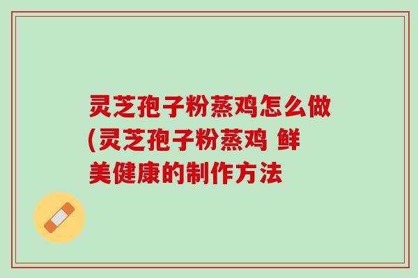 灵芝孢子粉蒸鸡怎么做(灵芝孢子粉蒸鸡 鲜美健康的制作方法