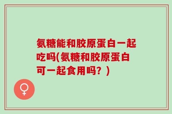 氨糖能和胶原蛋白一起吃吗(氨糖和胶原蛋白可一起食用吗?) 氨糖能和胶原蛋白一起吃吗(氨糖和胶原蛋白可一起食用吗?)