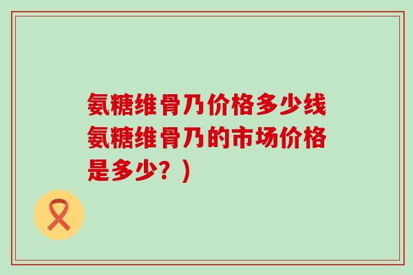 氨糖维骨乃价格多少线氨糖维骨乃的市场价格是多少？)