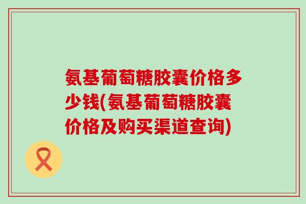 氨基葡萄糖胶囊价格多少钱(氨基葡萄糖胶囊价格及购买渠道查询)