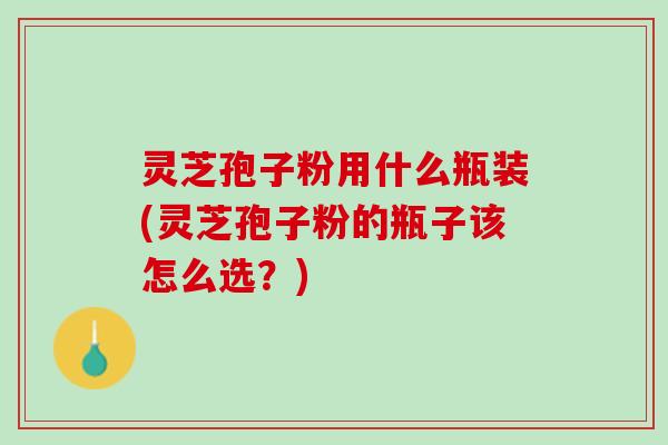 灵芝孢子粉用什么瓶装(灵芝孢子粉的瓶子该怎么选？)