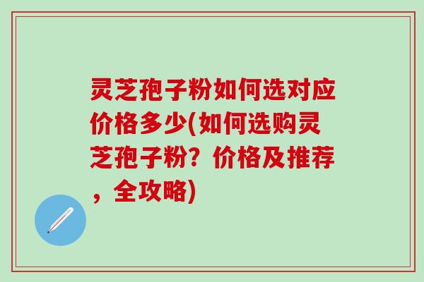 灵芝孢子粉如何选对应价格多少(如何选购灵芝孢子粉？价格及推荐，全攻略)