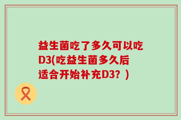 益生菌吃了多久可以吃D3(吃益生菌多久后适合开始补充D3?) 益生菌吃了多久可以吃D3(吃益生菌多久后适合开始补充D3?)