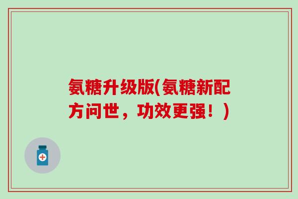 氨糖升级版(氨糖新配方问世，功效更强！)