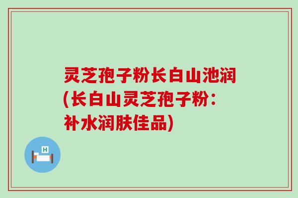 灵芝孢子粉长白山池润(长白山灵芝孢子粉：补水润肤佳品)