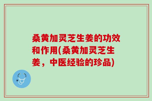 桑黄加灵芝生姜的功效和作用(桑黄加灵芝生姜，中医经验的珍品)
