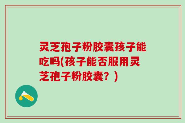 灵芝孢子粉胶囊孩子能吃吗(孩子能否服用灵芝孢子粉胶囊？)