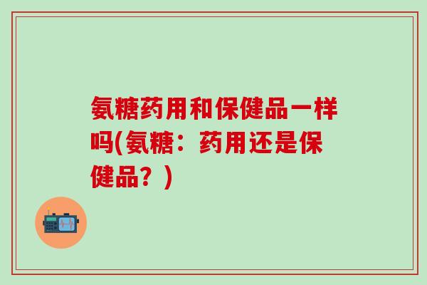 氨糖药用和保健品一样吗(氨糖：药用还是保健品？)