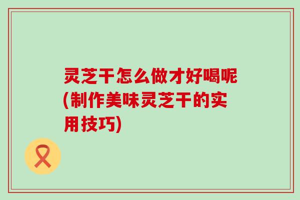 灵芝干怎么做才好喝呢(制作美味灵芝干的实用技巧)