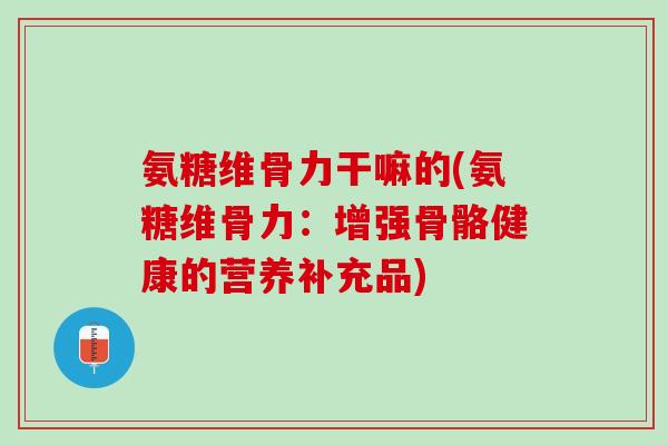 氨糖维骨力干嘛的(氨糖维骨力：增强骨骼健康的营养补充品)
