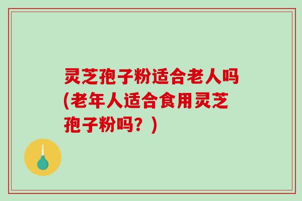 灵芝孢子粉适合老人吗(老年人适合食用灵芝孢子粉吗？)