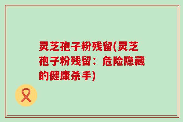 灵芝孢子粉残留(灵芝孢子粉残留：危险隐藏的健康杀手)