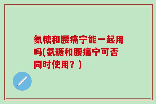 氨糖和腰痛宁能一起用吗(氨糖和腰痛宁可否同时使用？)
