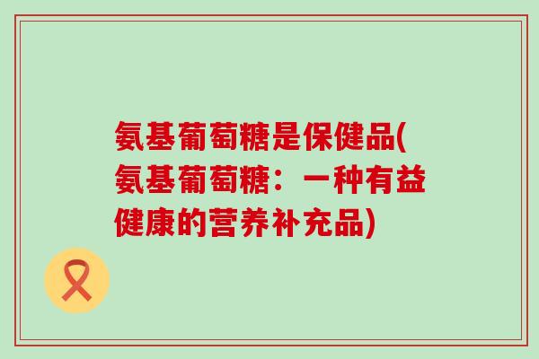 氨基葡萄糖是保健品(氨基葡萄糖：一种有益健康的营养补充品)