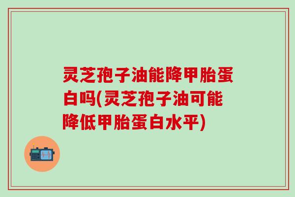 灵芝孢子油能降甲胎蛋白吗(灵芝孢子油可能降低甲胎蛋白水平) 灵芝孢子油能降甲胎蛋白吗(灵芝孢子油可能降低甲胎蛋白水平)