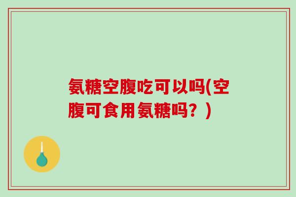 氨糖空腹吃可以吗(空腹可食用氨糖吗？)