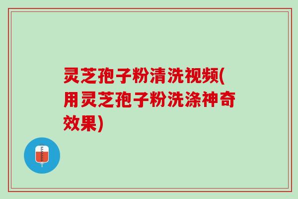 灵芝孢子粉清洗视频(用灵芝孢子粉洗涤神奇效果)