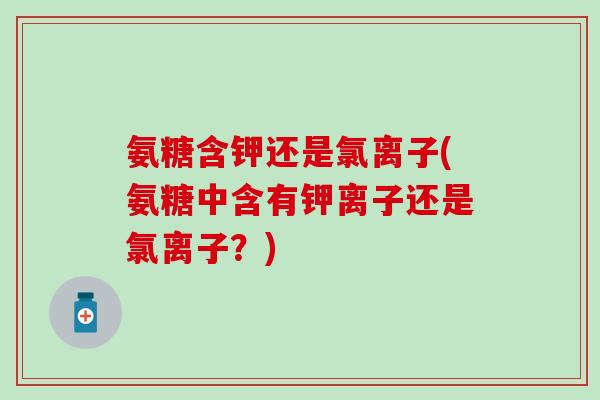 氨糖含钾还是氯离子(氨糖中含有钾离子还是氯离子？)