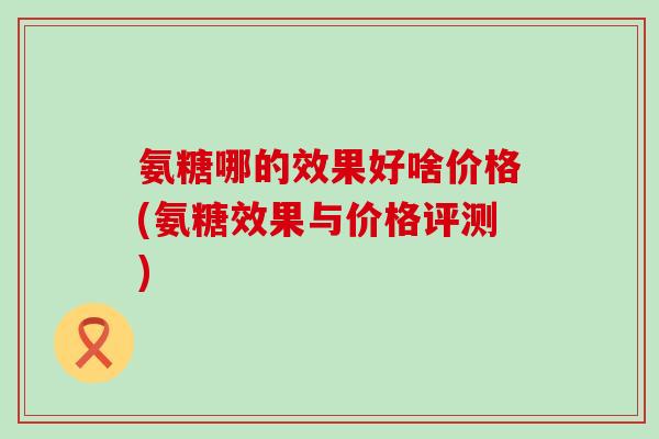 氨糖哪的效果好啥价格(氨糖效果与价格评测)