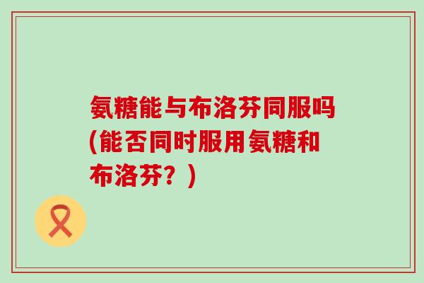 氨糖能与布洛芬同服吗(能否同时服用氨糖和布洛芬？)