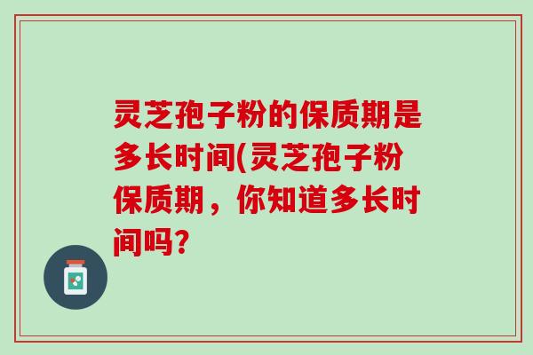 灵芝孢子粉的保质期是多长时间(灵芝孢子粉保质期，你知道多长时间吗？
