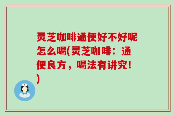 灵芝咖啡通便好不好呢怎么喝(灵芝咖啡：通便良方，喝法有讲究！)